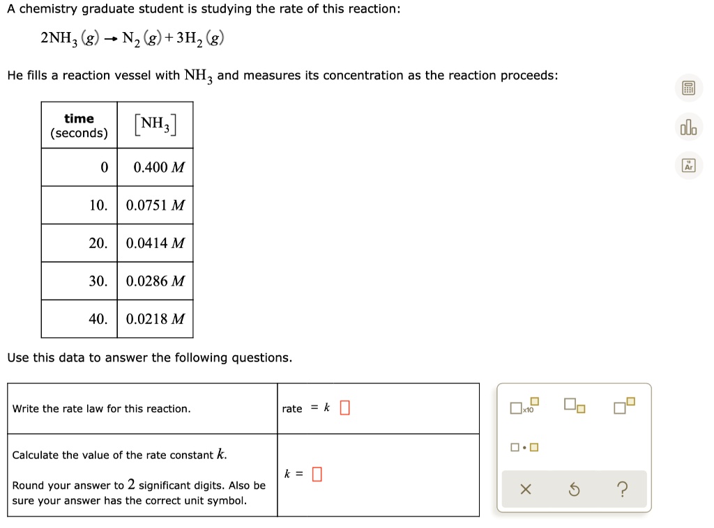 A chemistry graduate student is studying the rate of this reaction:
2NH3(g) ? N2(g) + 3H2(g)
He fills a reaction vessel with NH3 and measures its concentration as the reaction proceeds:
time (seconds) | [NH3]
0 | 0.400 M
10. | 0.0751 M
20. | 0.0414 M
30. | 0.0286 M
40. | 0.0218 M
Use this data to answer the following questions.
Write the rate law for this reaction. rate = k
Calculate the value of the rate constant k.
Round your answer to 2 significant digits. Also be sure your answer has the correct unit symbol. k =