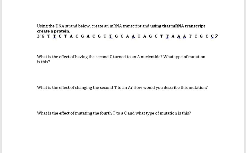 Using the DNA strand below, create an mRNA transcript and using that mRNA transcript
create a protein.
3' G T T C T A C G A C G T T G C A A T A G C T T A A A T C G C C 5'

What is the effect of having the second C turned to an A nucleotide? What type of mutation
is this?

What is the effect of changing the second T to an A? How would you describe this mutation?

What is the effect of mutating the fourth T to a C and what type of mutation is this?