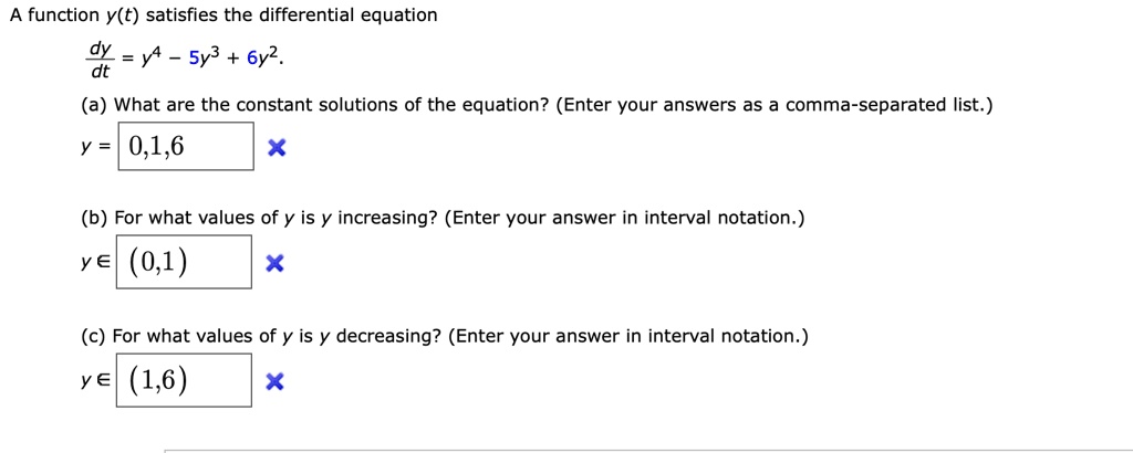 A function y(t) satisfies the differential equation
dy/dt = y^4 - 5y^3 + 6y^2.
(a) What are the constant solutions of the equation? (Enter your answers as a comma-separated list.)
y = 0,1,6
(b) For what values of y is y increasing? (Enter your answer in interval notation.)
y ? (0,1)
(c) For what values of y is y decreasing? (Enter your answer in interval notation.)
y ? (1,6)