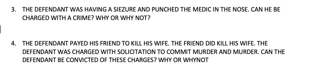 3. THE DEFENDANT WAS HAVING A SIEZURE AND PUNCHED THE MEDIC IN THE NOSE. CAN HE BE
CHARGED WITH A CRIME? WHY OR WHY NOT?
4. THE DEFENDANT PAYED HIS FRIEND TO KILL HIS WIFE. THE FRIEND DID KILL HIS WIFE. THE
DEFENDANT WAS CHARGED WITH SOLICITATION TO COMMIT MURDER AND MURDER. CAN THE
DEFENDANT BE CONVICTED OF THESE CHARGES? WHY OR WHYNOT