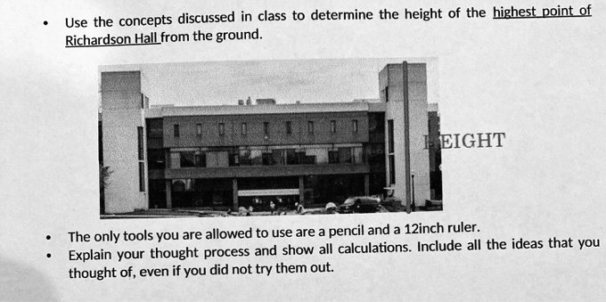 Use the concepts discussed in class to determine the height of the highest point of Richardson Hall from the ground.

The only tools you are allowed to use are a pencil and a 12inch ruler.
Explain your thought process and show all calculations. Include all the ideas that you thought of, even if you did not try them out.