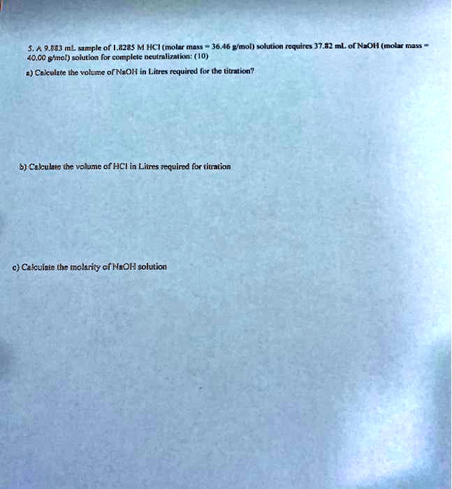 5. A 9.883 mL sample of 1.8285 M HCl (molar mass = 36.46 g/mol) solution requires 37.82 mL of NaOH (molar mass = 40.00 g/mol) solution for complete neutralization: (10)
a) Calculate the volume of NaOH in Litres required for the titration?
b) Calculate the volume of HCl in Litres required for titration
c) Calculate the molarity of NaOH solution