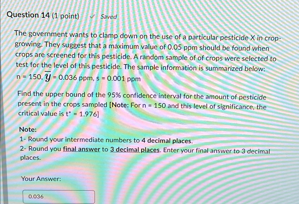 Question 14 (1 point)
Saved
The government wants to clamp down on the use of a particular pesticide X in crop-
growing. They suggest that a maximum value of 0.05 ppm should be found when
crops are screened for this pesticide. A random sample of of crops were selected to
test for the level of this pesticide. The sample information is summarized below:
n = 150, y̅ = 0.036 ppm, s = 0.001 ppm
Find the upper bound of the 95% confidence interval for the amount of pesticide
present in the crops sampled [Note: For n = 150 and this level of significance, the
critical value is t* = 1.976]
Note:
1- Round your intermediate numbers to 4 decimal places.
2- Round you final answer to 3 decimal places. Enter your final answer to 3 decimal
places.
Your Answer:
0.036