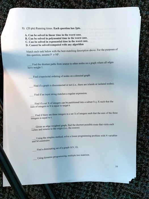 8) (20 pts) Running times. Each question has 2pts.
A. Can be solved in linear time in the worst case.
B. Can be solved in polynomial time in the worst case.
C. Can be solved in exponential time in the worst case.
D. Cannot be solved/computed with any algorithm
Match each task below with the best-matching description above. For the purposes of
this question, assume P ≠NP.
Find the shortest paths from source to other nodes on a graph where all edges
have weight 1.
Find a topolectal ordering of nodes on a directed graph.
Find if a graph is disconnected or not (i.e., there are islands or isolated nodes).
Find if an input string matches a regular expression.
Find if a set X of integers can be partitioned into a subset S ⊆ X such that the
sum of integers in S is equal to target t.
Find if there are three integers in a set X of integers such that the sum of the three
integers is equal to t
Given an edge weighted graph, find the shortest possible route that visits each
vertex and returns to the origin (i.e., the source).
Using the simplex method, solve a linear programming problem with N variables
and M constrains.
Find a dominating set of a graph G(V, E).
Using dynamic programming, multiple two matrixes.
10