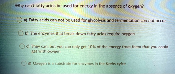 Why can't fatty acids be used for energy in the absence of oxygen?

a) Fatty acids can not be used for glycolysis and fermentation can not occur

b) The enzymes that break down fatty acids require oxygen

c) They can, but you can only get 10% of the energy from them that you could get with oxygen

d) Oxygen is a substrate for enzymes in the Krebs cylce