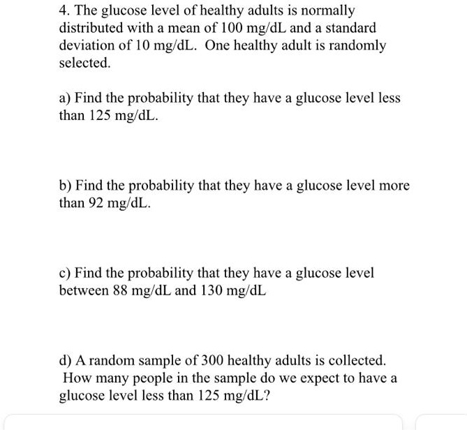 4. The glucose level of healthy adults is normally
distributed with a mean of 100 mg/dL and a standard
deviation of 10 mg/dL. One healthy adult is randomly
selected.
a) Find the probability that they have a glucose level less
than 125 mg/dL.
b) Find the probability that they have a glucose level more
than 92 mg/dL.
c) Find the probability that they have a glucose level
between 88 mg/dL and 130 mg/dL
d) A random sample of 300 healthy adults is collected.
How many people in the sample do we expect to have a
glucose level less than 125 mg/dL?