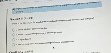 Question 11 (1 point)
Which of the following is not a goal of the internal controls implemented by owners and managers?

to ensure reliability of accounting data
to reduce expenses through the use of efficient processes
to safeguard assets
to promote compliance with management policies and applicable laws