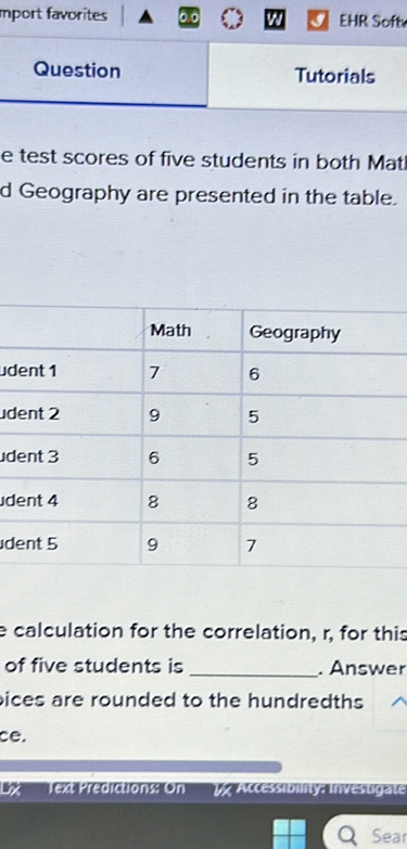 mport favorites
EHR Softs
Question
Tutorials
e test scores of five students in both Mati
d Geography are presented in the table.

    Math     Geography 

udent 1     7     6 

udent 2     9     5 

udent 3     6     5 

udent 4     8     8 

Ident 5     9     7 


calculation for the correlation, r, for this of five students is  Answer ices are rounded to the hundredths ce.