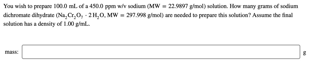 You wish to prepare 100.0 mL of a 450.0 ppm w/v sodium (MW = 22.9897 g/mol) solution. How many grams of sodium dichromate dihydrate (Na2Cr2O7 · 2 H2O, MW = 297.998 g/mol) are needed to prepare this solution? Assume the final solution has a density of 1.00 g/mL. mass: g
