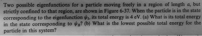 Two possible eigenfunctions for a particle moving freely in a region of length a, but strictly confined to that region, are shown in Figure 6-37. When the particle is in the state corresponding to the eigenfunction ??, its total energy is 4 eV. (a) What is its total energy in the state corresponding to ???? (b) What is the lowest possible total energy for the particle in this system?