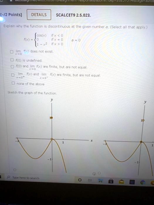 SCALCET9 2.5.023.
Explain why the function is discontinuous at the given number a. (Select all that apply.)
f(x) =  cos(x) if x < 0, 0 if x = 0, 1 - x^2 if x > 0, a = 0
lim x->0 f(x) does not exist.
f(0) is undefined.
f(0) and lim x->0 f(x) are finite, but are not equal.
lim x->0+ f(x) and lim x->0- f(x) are finite, but are not equal.
none of the above
Sketch the graph of the function.