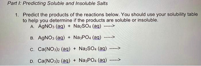 Part I: Predicting Soluble and Insoluble Salts

1. Predict the products of the reactions below. You should use your solubility table to help you determine if the products are soluble or insoluble.
A. AgNO3 (aq) + Na2SO4 (aq) —–>
B. AgNO3 (aq) + Na3PO4 (aq) —–>
C. Ca(NO3)2 (aq) + Na2SO4 (aq) —–>
D. Ca(NO3)2 (aq) + Na3PO4 (aq) —–>
