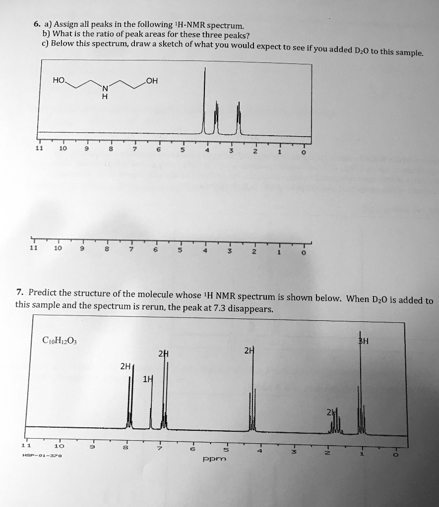 6. a) Assign all peaks in the following 1H-NMR spectrum.
b) What is the ratio of peak areas for these three peaks?
c) Below this spectrum, draw a sketch of what you would expect to see if you added D2O to this sample.

7. Predict the structure of the molecule whose 1H NMR spectrum is shown below. When D2O is added to this sample and the spectrum is rerun, the peak at 7.3 disappears.

C10H12O3

ppm