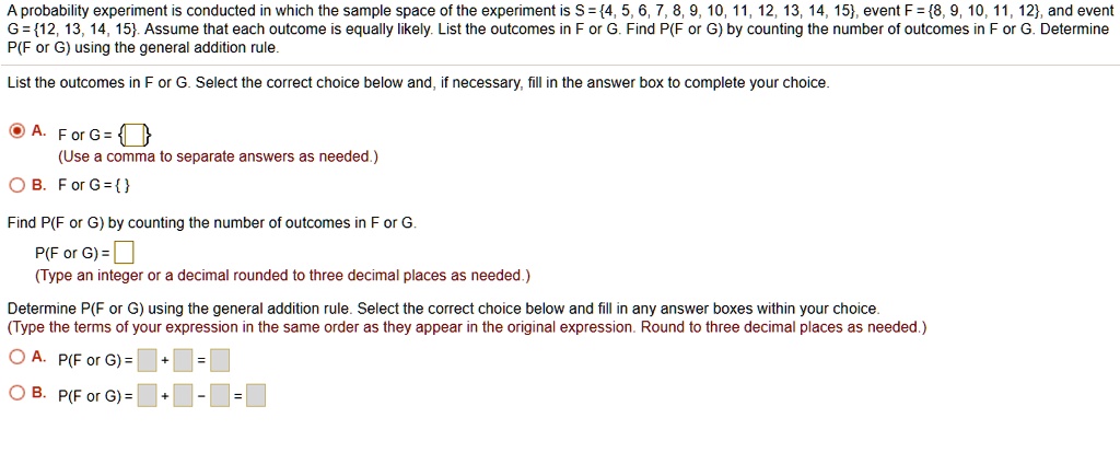 A probability experiment is conducted in which the sample space of the experiment is S = 4, 5, 6, 7, 8, 9, 10, 11, 12, 13, 14, 15, event F = 8, 9, 10, 11, 12, and event G = 12, 13, 14, 15. Assume that each outcome is equally likely. List the outcomes in F or G. Find P(F or G) by counting the number of outcomes in F or G. Determine P(F or G) using the general addition rule.

List the outcomes in F or G. Select the correct choice below and, if necessary, fill in the answer box to complete your choice.

A. F or G =  
(Use a comma to separate answers as needed.)
B. F or G =  

Find P(F or G) by counting the number of outcomes in F or G.
P(F or G) = 
(Type an integer or a decimal rounded to three decimal places as needed.)

Determine P(F or G) using the general addition rule. Select the correct choice below and fill in any answer boxes within your choice.
(Type the terms of your expression in the same order as they appear in the original expression. Round to three decimal places as needed.)

A. P(F or G) = [ ] + [ ] = [ ]
B. P(F or G) = [ ] + [ ] - [ ] = [ ]