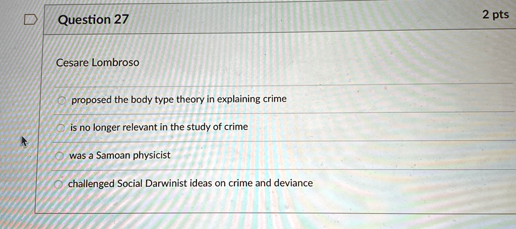 Question 27
Cesare Lombroso
proposed the body type theory in explaining crime
is no longer relevant in the study of crime
was a Samoan physicist
challenged Social Darwinist ideas on crime and deviance
2 pts