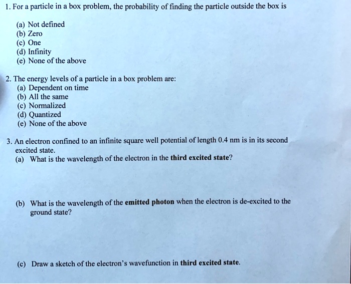 1. For a particle in a box problem, the probability of finding the particle outside the box is
(a) Not defined
(b) Zero
(c) One
(d) Infinity
(e) None of the above
2. The energy levels of a particle in a box problem are:
(a) Dependent on time
(b) All the same
(c) Normalized
(d) Quantized
(e) None of the above
3. An electron confined to an infinite square well potential of length 0.4 nm is in its second
excited state.
(a) What is the wavelength of the electron in the third excited state?
(b) What is the wavelength of the emitted photon when the electron is de-excited to the
ground state?
(c) Draw a sketch of the electron's wavefunction in third excited state.