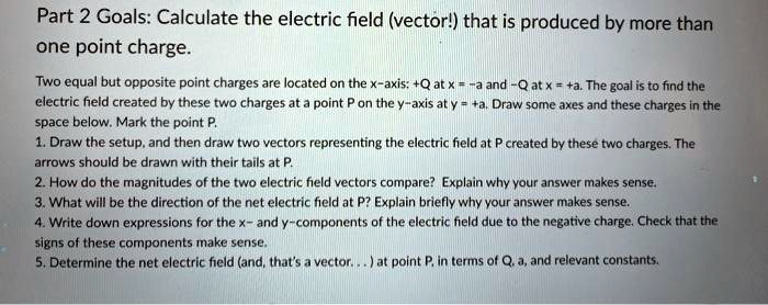 Part 2 Goals: Calculate the electric field (vector!) that is produced by more than one point charge.
Two equal but opposite point charges are located on the x-axis: +Q at x = -a and -Q at x = +a. The goal is to find the electric field created by these two charges at a point P on the y-axis at y = +a. Draw some axes and these charges in the space below. Mark the point P.
1. Draw the setup, and then draw two vectors representing the electric field at P created by these two charges. The arrows should be drawn with their tails at P.
2. How do the magnitudes of the two electric field vectors compare? Explain why your answer makes sense.
3. What will be the direction of the net electric field at P? Explain briefly why your answer makes sense.
4. Write down expressions for the x- and y-components of the electric field due to the negative charge. Check that the signs of these components make sense.
5. Determine the net electric field (and, that's a vector... ) at point P, in terms of Q, a, and relevant constants.