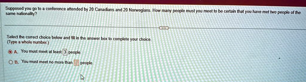 Supposed you go to a conference attended by 20 Canadians and 20 Norwegians. How many people must you meet to be certain that you have met two people of the same nationality?
Select the correct choice below and fill in the answer box to complete your choice.
(Type a whole number.)
A. You must meet at least 3 people.
B. You must meet no more than people.