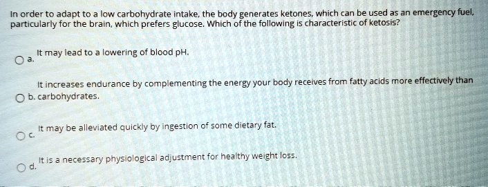 In order to adapt to a low carbohydrate intake, the body generates ketones, which can be used as an emergency fuel, particularly for the brain, which prefers glucose. Which of the following is characteristic of ketosis?

a. It may lead to a lowering of blood pH.
b. It increases endurance by complementing the energy your body receives from fatty acids more effectively than carbohydrates.
c. It may be alleviated quickly by ingestion of some dietary fat.
d. It is a necessary physiological adjustment for healthy weight loss.