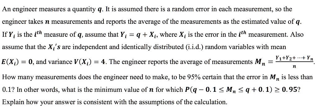 An engineer measures a quantity q. It is assumed there is a random error in each measurement, so the engineer takes n measurements and reports the average of the measurements as the estimated value of q.
If Yi is the i^th measure of q, assume that Yi = q + Xi, where Xi is the error in the i^th measurement. Also assume that the Xi's are independent and identically distributed (i.i.d.) random variables with mean
E(Xi) = 0, and variance V(Xi) = 4. The engineer reports the average of measurements Mn = fracY1 + Y2 + ... + Ynn.
How many measurements does the engineer need to make, to be 95% certain that the error in $Mn$ is less than 0.1? In other words, what is the minimum value of n for which $P(q - 0.1 le Mn le q + 0.1) ge 0.95$?
Explain how your answer is consistent with the assumptions of the calculation.
