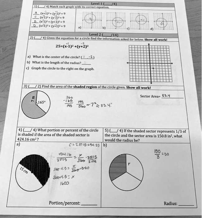 Level 1 (
(4)
1) (4) Match each graph with its correct equation.
A. (x-1)^2 + (y-1)^2 = 9
B. (x-1)^2 + (y+1)^2 = 9
C. (x+1)^2 + (y-1)^2 = 9
D. (x+1)^2 + (y+1)^2 = 9
a) b) c) d)
Level 2 (
/14)
2) (4) Given the equation for a circle find the information asked for below. Show all work!
25 = (x - 1)^2 + (y + 2)^2
a) What is the center of the circle? (1, -2)
b) What is the length of the radius? 5
c) Graph the circle to the right on the graph.
3) (2) Find the area of the shaded region of the circle given. Show all work!
7 m
165°
(360)/(165)
(195)/(360)π r^2 ≈ 83.4
Sector Area= 83.4
4) (4) What portion or percent of the circle
is shaded if the area of the shaded sector is
424.16 cm²?
a)
15 cm
C = 2π r = 15π = 94.25
(424.16)/(23715) = (x)/(360)
360 × 4.5 = 360
360 × 4.5 = x
1620
Portion/percent:
5) (4) If the shaded sector represents 1/3 of
the circle and the sector area is 150.8 in², what
would the radius be?
b)
(150)/(3) = 50
r
Radius: