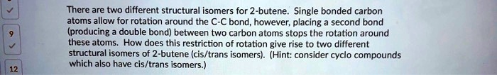 There are two different structural isomers for 2-butene. Single bonded carbon atoms allow for rotation around the C-C bond, however, placing a second bond (producing a double bond) between two carbon atoms stops the rotation around these atoms. How does this restriction of rotation give rise to two different structural isomers of 2-butene (cis/trans isomers). (Hint: consider cyclo compounds which also have cis/trans isomers.)