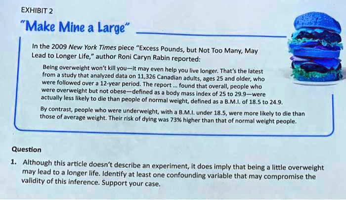 "Make Mine a Large"
In the 2009 New York Times piece "Excess Pounds, but Not Too Many, May Lead to Longer Life," author Roni Caryn Rabin reported:
Being overweight won't kill you—it may even help you live longer. That's the latest from a study that analyzed data on 11,326 Canadian adults, ages 25 and older, who were followed over a 12-year period. The report ... found that overall, people who were overweight but not obese—defined as a body mass index of 25 to 29.9—were actually less likely to die than people of normal weight, defined as a B.M.I. of 18.5 to 24.9.
By contrast, people who were underweight, with a B.M.I. under 18.5, were more likely to die than those of average weight. Their risk of dying was 73% higher than that of normal weight people.
Question
1. Although this article doesn't describe an experiment, it does imply that being a little overweight may lead to a longer life. Identify at least one confounding variable that may compromise the validity of this inference. Support your case.