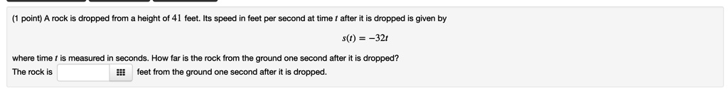 A rock is dropped from a height of 41 feet. Its speed in feet per second at time t after it is dropped is given by s(t) = -32t where time t is measured in seconds. How far is the rock from the ground one second after it is dropped? The rock is feet from the ground one second after it is dropped.