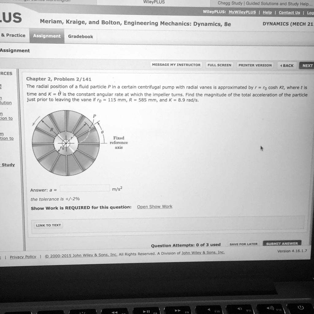 Chapter 2, Problem 2/141
The radial position of a fluid particle P in a certain centrifugal pump with radial vanes is approximated by r = r0 cosh Kt, where t is time and K = ? is the constant angular rate at which the impeller turns. Find the magnitude of the total acceleration of the particle just prior to leaving the vane if r0 = 115 mm, R = 585 mm, and K = 8.9 rad/s.
Answer: a = m/s^2
the tolerance is +/-2%
