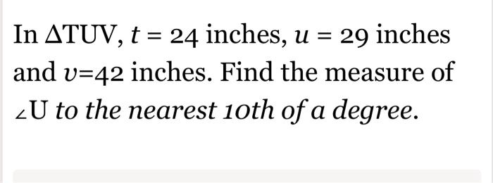 In ?TUV, t = 24 inches, u = 29 inches and v = 42 inches. Find the measure of ?U to the nearest 10th of a degree.