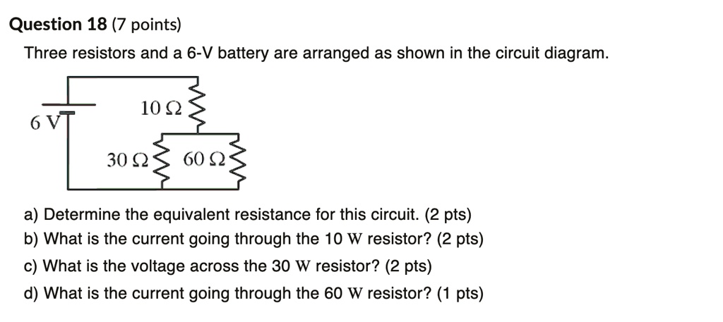 Three resistors and a 6-V battery are arranged as shown in the circuit diagram.

6 V
10 ?
30 ?
60 ?

a) Determine the equivalent resistance for this circuit. (2 pts)
b) What is the current going through the 10 ? resistor? (2 pts)
c) What is the voltage across the 30 ? resistor? (2 pts)
d) What is the current going through the 60 ? resistor? (1 pts)