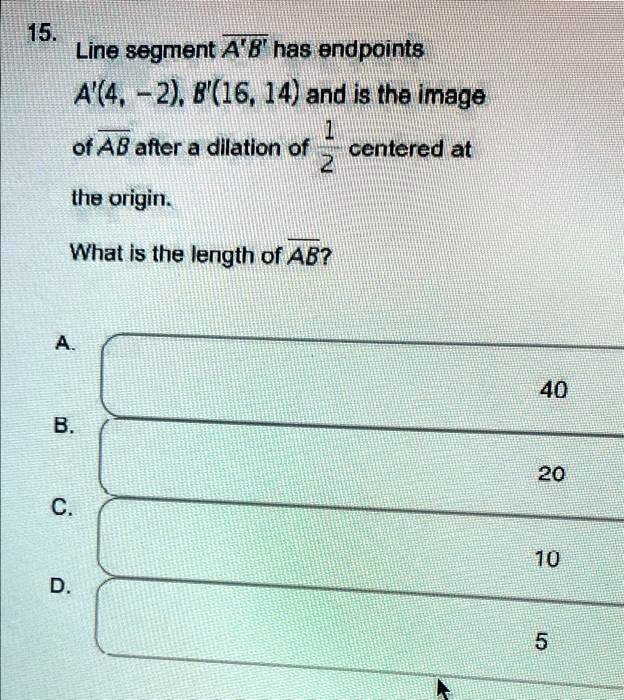 Line segment A'B' has endpoints A'(4, -2), B'(16, 14) and is the image of AB after a dilation of 1/2 centered at the origin. What is the length of AB?
A. 40
B. 20
C. 10
D. 5