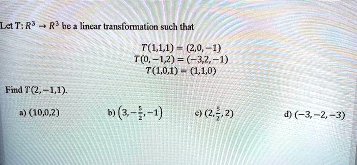 Let T: R3 -> R3 be a linear transformation such that
T(1,1,1) = (2,0,-1)
T(0,-1,2) = (-3,2,-1)
T(1,0,1) = (1,1,0)
Find T(2,-1,1).
a) (10,0,2)
b) (3,-5/2,-1)
c) (2,5/2,2)
d) (-3,-2,-3)