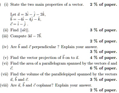 (i) State the two main properties of a vector. 2% of paper.
Let a⃗ = 3î - ĵ - 2k̂,
b⃗ = -4î - 4ĵ - k̂,
c⃗ = î - ĵ.
(ii) Find ||a⃗×c⃗||.
(iii) Compute 3a⃗ - 7b⃗.
3% of paper.
2% of paper.
(iv) Are b⃗ and c⃗ perpendicular? Explain your answer.
3% of paper.
(v) Find the vector projection of b⃗ on to a⃗.
4% of paper.
(vi) Find the area of a parallelogram spanned by the vectors a⃗ and c⃗.
6% of paper.
(vii) Find the volume of the parallelepiped spanned by the vectors a⃗, b⃗ and c⃗.
3% of paper.
(viii) Are a⃗, b⃗ and c⃗ coplanar? Explain your answer.
2% of paper.
