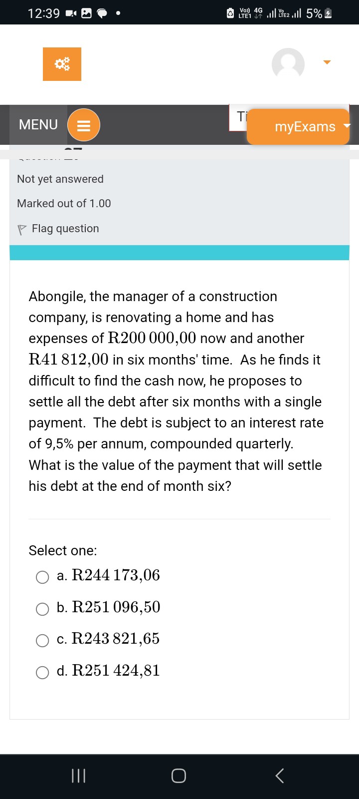 Abongile, the manager of a construction company, is renovating a home and has expenses of R200 000,00 now and another R41 812,00 in six months' time. As he finds it difficult to find the cash now, he proposes to settle all the debt after six months with a single payment. The debt is subject to an interest rate of 9,5% per annum, compounded quarterly. What is the value of the payment that will settle his debt at the end of month six?

Select one:
a. R244 173,06
b. R251 096,50
c. R243 821,65
d. R251 424,81
