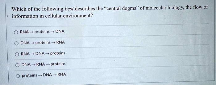 Which of the following best describes the "central dogma" of molecular biology, the flow of information in cellular environment?

RNA ? proteins ? DNA
DNA ? proteins ? RNA
RNA ? DNA ? proteins
DNA ? RNA ? proteins
proteins ? DNA ? RNA