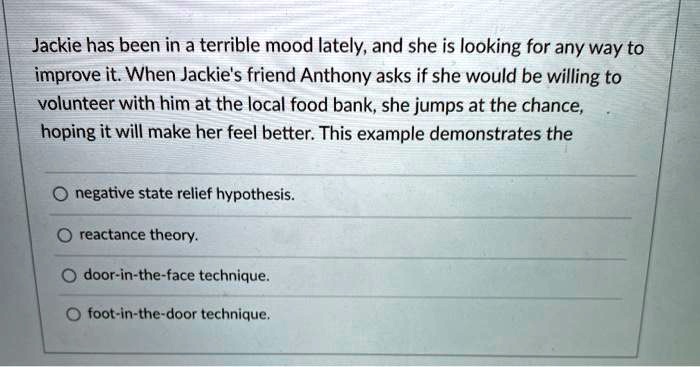 Jackie has been in a terrible mood lately, and she is looking for any way to
improve it. When Jackie's friend Anthony asks if she would be willing to
volunteer with him at the local food bank, she jumps at the chance,
hoping it will make her feel better. This example demonstrates the
negative state relief hypothesis.
reactance theory.
door-in-the-face technique.
foot-in-the-door technique.