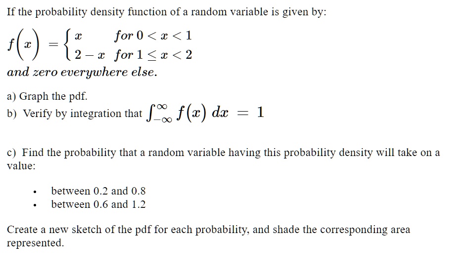 If the probability density function of a random variable is given by:
(f(x) = egincases x     	extfor  0 < x < 1 2 - x     	extfor  1 le x < 2 endcases)
and zero everywhere else.
a) Graph the pdf.
b) Verify by integration that int-infty^infty f(x) , dx = 1
c) Find the probability that a random variable having this probability density will take on a
value:
eginitemize
    item between 0.2 and 0.8
    item between 0.6 and 1.2
enditemize
Create a new sketch of the pdf for each probability, and shade the corresponding area
represented.