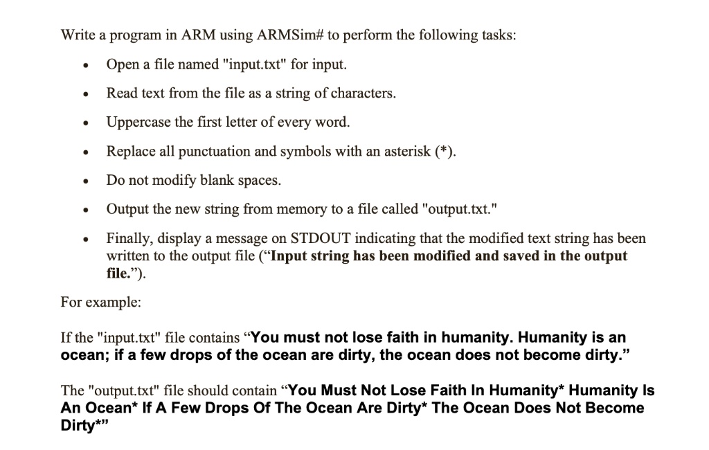 Write a program in ARM using ARMSim# to perform the following tasks:
• Open a file named "input.txt" for input.
• Read text from the file as a string of characters.
• Uppercase the first letter of every word.
• Replace all punctuation and symbols with an asterisk (*).
• Do not modify blank spaces.
• Output the new string from memory to a file called "output.txt."
• Finally, display a message on STDOUT indicating that the modified text string has been
written to the output file ("Input string has been modified and saved in the output
file.").
For example:
If the "input.txt" file contains "You must not lose faith in humanity. Humanity is an
ocean; if a few drops of the ocean are dirty, the ocean does not become dirty."
The "output.txt" file should contain "You Must Not Lose Faith In Humanity* Humanity Is
An Ocean* If A Few Drops Of The Ocean Are Dirty* The Ocean Does Not Become
Dirty*"