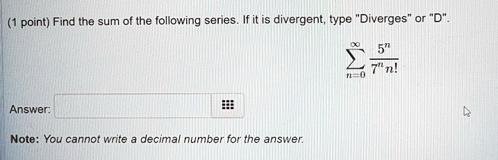 Find the sum of the following series. If it is divergent, type "Diverges" or "D".

?n=0^? 5^n / (7^n n!)

Answer:

Note: You cannot write a decimal number for the answer.