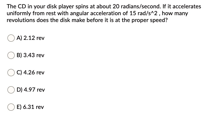 The CD in your disk player spins at about 20 radians/second. If it accelerates uniformly from rest with angular acceleration of 15 rad/s^2 , how many revolutions does the disk make before it is at the proper speed?
A) 2.12 rev
B) 3.43 rev
C) 4.26 rev
D) 4.97 rev
E) 6.31 rev