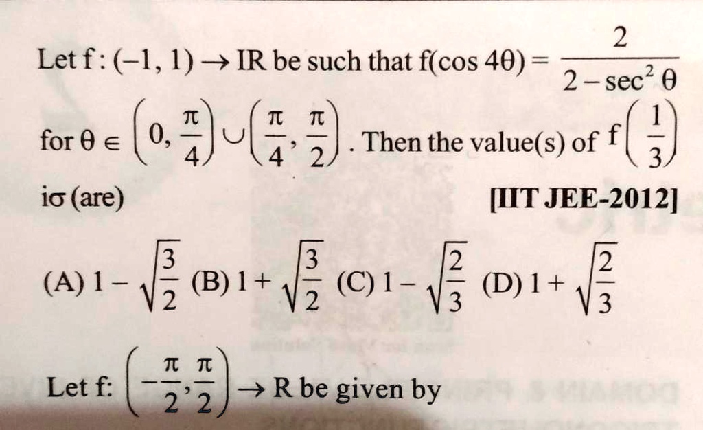 Let f: (-1, 1) →ℝ be such that f(cos 4θ) = (2)/(2 - sec^2 θ) for θ∈(0, (π)/(4)) ∪((π)/(4), (π)/(2)). Then the value(s) of f((1)/(3)) is (are)
(A) 1 - √((3)/(2)) (B) 1 + √((3)/(2)) (C) 1 - √((2)/(3)) (D) 1 + √((2)/(3))
[IIT JEE-2012]
Let f: (-(π)/(2), (π)/(2)) →ℝ be given by