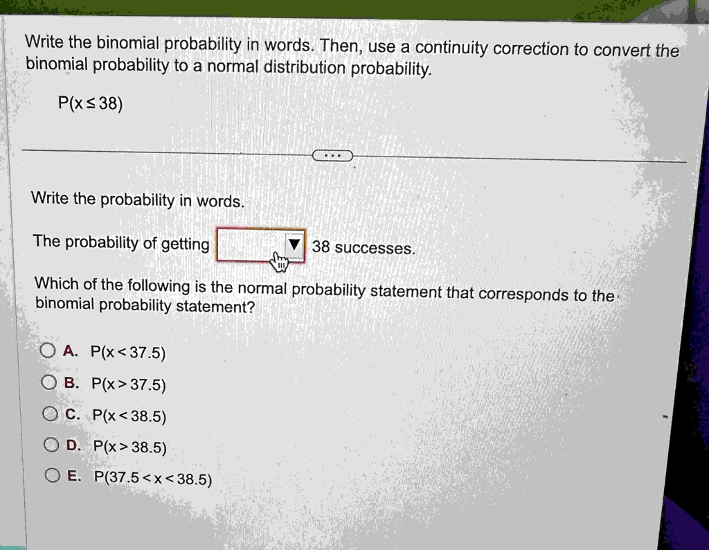Write the binomial probability in words. Then, use a continuity correction to convert the binomial probability to a normal distribution probability.P(x ≤ 38)Write the probability in words.The probability of getting 38 successes.Which of the following is the normal probability statement that corresponds to the binomial probability statement?. P(x < 37.5). P(x > 37.5). P(x < 38.5). P(x > 38.5). P(37.5 < x < 38.5)