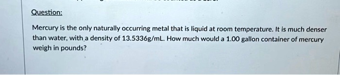 Question:
Mercury is the only naturally occurring metal that is liquid at room temperature. It is much denser
than water, with a density of 13.5336g/mL. How much would a 1.00 gallon container of mercury
weigh in pounds?