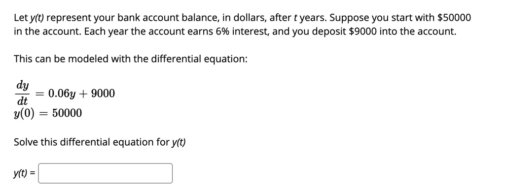 Let y(t) represent your bank account balance, in dollars, after t years. Suppose you start with 50000 in the account. Each year the account earns 6% interest, and you deposit $9000 into the account.

This can be modeled with the differential equation:

dy/dt = 0.06y + 9000
y(0) = 50000

Solve this differential equation for y(t)

y(t) =