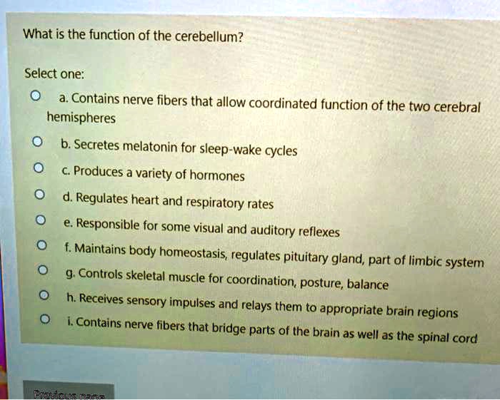 What is the function of the cerebellum?

Select one:
a. Contains nerve fibers that allow coordinated function of the two cerebral hemispheres
b. Secretes melatonin for sleep-wake cycles
c. Produces a variety of hormones
d. Regulates heart and respiratory rates
e. Responsible for some visual and auditory reflexes
f. Maintains body homeostasis, regulates pituitary gland, part of limbic system
g. Controls skeletal muscle for coordination, posture, balance
h. Receives sensory impulses and relays them to appropriate brain regions
i. Contains nerve fibers that bridge parts of the brain as well as the spinal cord