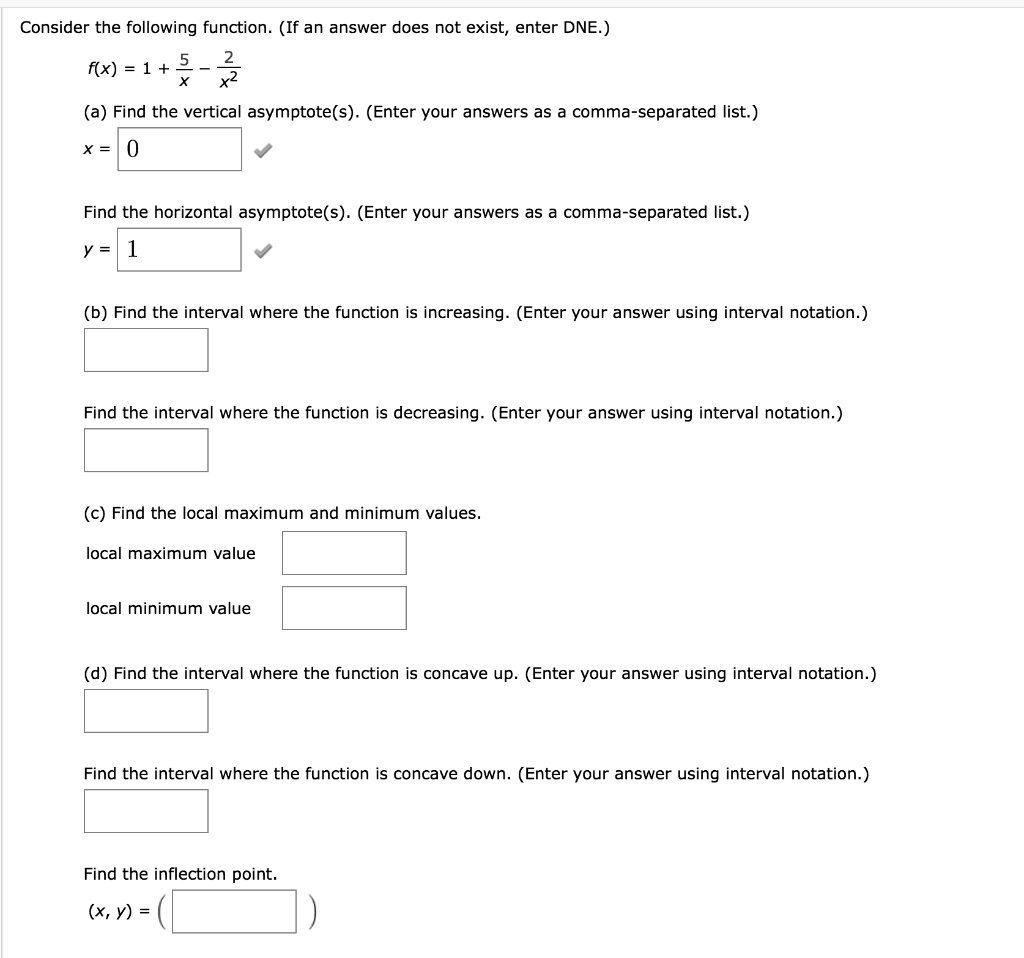 Consider the following function. (If an answer does not exist, enter DNE.) f(x) = 1 + 5/x - 2/x^2 (a) Find the vertical asymptote(s). (Enter your answers as a comma-separated list.) x = 0 Find the horizontal asymptote(s). (Enter your answers as a comma-separated list.) y = 1 (b) Find the interval where the function is increasing. (Enter your answer using interval notation.) Find the interval where the function is decreasing. (Enter your answer using interval notation.) (c) Find the local maximum and minimum values. local maximum value local minimum value (d) Find the interval where the function is concave up. (Enter your answer using interval notation.) Find the interval where the function is concave down. (Enter your answer using interval notation.) Find the inflection point. (x, y) = ( )