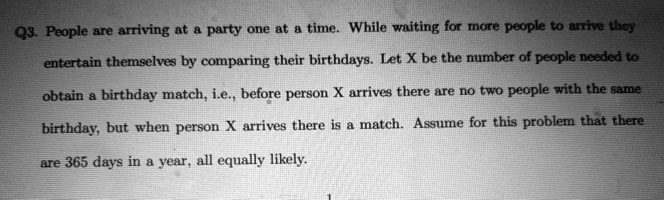 People are arriving at a party one at a time. While waiting for more people to arrive they entertain themselves by comparing their birthdays. Let X be the number of people needed to obtain a birthday match, i.e., before person X arrives there are no two people with the same birthday, but when person X arrives there is a match. Assume for this problem that there are 365 days in a year, all equally likely.