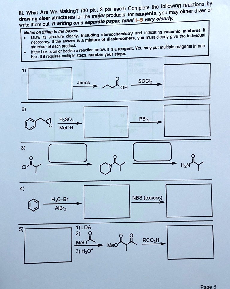 III. What Are We Making? (30 pts; 3 pts each) Complete the following reactions by drawing clear structures for the major products; for reagents, you may either draw or write them out. If writing on a separate paper, label 1–5 very clearly.
Notes on filling in the boxes:
- Draw its structure clearly, including stereochemistry and indicating racemic mixtures if necessary. If the answer is a mixture of diastereomers, you must clearly give the individual structure of each product.
- If the box is on or beside a reaction arrow, it is a reagent. You may put multiple reagents in one box. If it requires multiple steps, number your steps.
1)
Jones ? OH ? SOCl2
2)
H2SO4 ? MeOH ? PBr3
3)
4)
H3C-Br / AlBr3 ? NBS (excess)
5)
1) LDA 2) O / MeO 3) H3O+ ? MeO ? RCO3H