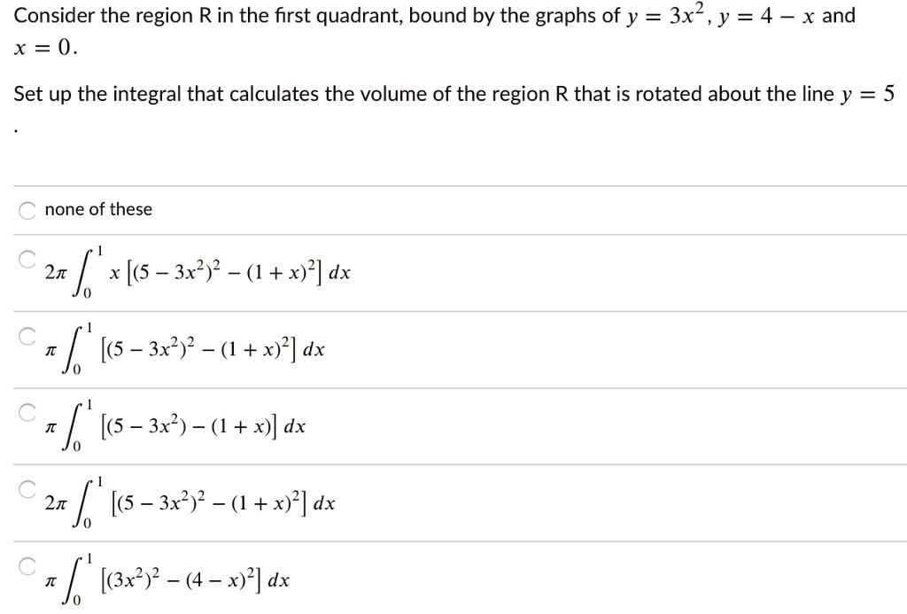 Consider the region R in the first quadrant, bound by the graphs of y = 3x^2, y = 4 - x and x = 0.

Set up the integral that calculates the volume of the region R that is rotated about the line y = 5.